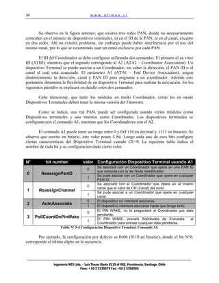 36                                          www.olimex.cl



       Se observa en la figura anterior, que existen tres redes PAN, donde no necesariamente
coinciden en el número de dispositivos terminales, ni en el ID de la PAN, ni en el canal, excepto
en dos redes. Ahí no existirá problema, sin embargo puede haber interferencia por el uso del
mismo canal, por lo que se recomiendo usar un canal exclusivo por cada PAN.

        El ID del Coordinador se debe configurar utilizando dos comandos. El primero el ya visto
ID (ATID), mientras que el segundo corresponde al A2 (ATA2 – Coordinator Association). Un
dispositivo Terminal se puede asociar a un Coordinador, sin saber la dirección, el PAN ID o el
canal al cual está conectado. El parámetro A1 (ATA1 – End Device Association), asigna
dinámicamente la dirección, canal y PAN ID para asignarse a un coordinador. Además este
parámetro determina la flexibilidad de un dispositivo Terminal para realizar la asociación. En los
siguientes párrafos se explicará en detalle estos dos comandos.

       Cabe mencionar, que tanto los módulos en modo Coordinador, como los en modo
Dispositivos Terminales deben tener la misma versión del Firmware.

       Como se indicó, una red PAN, puede ser configurada usando varios módulos como
Dispositivos terminales y uno maestro como Coordinador. Los dispositivos terminales se
configuran con el comando A1, mientras que los Coordinadores con el A2.

        El comando A1 puede tener un rango entre 0 y 0xF (16 en decimal y 1111 en binario). Se
observa que escrito en binario, éste valor posee 4 bit. Luego cada uno de esos bits configura
ciertas características del Dispositivo Terminal cuando CE=0. La siguiente tabla indica el
nombre de cada bit y su configuración dado cierto valor.


N°         bit number                valor Configuración Dispositivo Terminal usando A1
                                      Se asociará con un Coordinador que opere en una PAN ID
                                        0
                                      que coincida con la del Nodo identificador.
0       ReassignPanID                 Se pude asociar con un Coordinador que opere en cualquier
                                1
                                      PAN ID.
                                      Se asociará con el Coordinador que opere en el mismo
                                0
                                      canal que el valor de CH (Canal) del nodo.
1      ReassignChannel                Se pude asociar a un Coordinador que opere en cualquier
                                1
                                      canal.
                                0     El dispositivo no intentará asociarse.
2       AutoAssociate           1     El dispositivo intentará asociarse hasta que tenga éxito.
                                      El PIN WAKE, no le preguntará al Coordinador por data
                                0
                                      pendiente.
3    PollCoordOnPinWake               El PIN WAKE, enviará Solicitudes de Encuesta              al
                                1
                                      Coordinador para extraer cualquier data pendiente.
                Tabla Nº 5-4 Configuración Dispositivo Terminal. Comando A1.

       Por ejemplo, la configuración por defecto es 0x06 (0110 en binario), donde el bit N°0,
corresponde al último dígito en la secuencia.




                Ingeniería MCI Ltda. – Luis Thayer Ojeda 0115 of 402, Providencia, Santiago, Chile
                                   Fono: + 56 2 3339579 Fax: +56 2 3350589
 