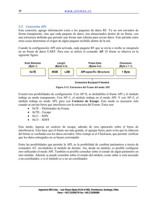 38                                        www.olimex.cl




5.5 Conexión API
Esta conexión, agrega información extra a los paquetes de datos RF. Ya no son enviados de
forma transparente, sino que cada paquete de datos, son almacenados dentro de un frame, con
una estructura definida que permite una forma más robusta para enviar datos. Esto permite entre
otras cosas determinar el origen de algún paquete recibido dentro de la red.

Cuando la configuración API está activada, cada paquete RF que se envía o recibe se encapsula
en un frame de datos UART. Para esto se utiliza el comando AP. El frame se observa en la
siguiente figura:




                                 Figura 5-11. Estructura del Frame del modo API.

Existen tres posibilidades de configuración. Con AP=0, se deshabilita el frame API y el módulo
trabaja en modo transparente. Con AP=1, el módulo trabaja en el modo API. Y con AP=2, el
módulo trabaja en modo API, pero con Carácter de Escape. Este modo es necesario sólo
cuando se envían bytes que interfieren con la estructura del Frame. Éstos son:
           0x7E – Delimitador de Frame.
           0x7D – Escape
           0x11 – XON
           0x13 – XOFF

Este modo, ingresa un carácter de escape, además de otra operación sobre el bytes de
interferencia. Esto hace que el frame sea más grande, al agregar bytes, pero evita que la cabecera
del frame se confunda con los datos enviados. Otra ventaja es el Checksum, que permite verificar
que los datos entregados no se hayan corrompido.

Entre las posibilidades que permite la API, es la posibilidad de cambiar parámetros a través de
comandos AT, enviándolos al módulo de destino. Así, desde un módulo, es posible configurar
otro utilizando el modo API. También es posible consultar sobre el estado de algún parámetro en
otro módulo. Además se puede consultar sobre el estado del módem, como saber si está asociado
a un coordinador, o si el módulo es o no un coordinador.




                Ingeniería MCI Ltda. – Luis Thayer Ojeda 0115 of 402, Providencia, Santiago, Chile
                                   Fono: + 56 2 3339579 Fax: +56 2 3350589
 