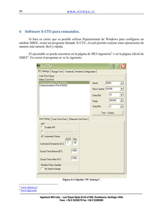 39                                            www.olimex.cl




6 Software X-CTU para comandos.

      Si bien es cierto que es posible utilizar Hyperteminal de Windows para configurar un
módulo XBEE, existe un programa llamado X-CTU, el cual permite realizar estar operaciones de
manera más natural, fácil y rápida.

     El ejecutable se puede encontrar en la página de MCI ingeniería 5 o en la página oficial de
         6
XBEE . En correr el programa se ve lo siguiente:




                                          Figura 6-1 Opción “PC Settings”.

5
    www.olimex.cl
6
    www.digi.com

                    Ingeniería MCI Ltda. – Luis Thayer Ojeda 0115 of 402, Providencia, Santiago, Chile
                                       Fono: + 56 2 3339579 Fax: +56 2 3350589
 