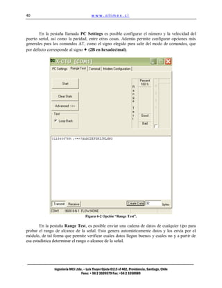 40                                       www.olimex.cl



       En la pestaña llamada PC Settings es posible configurar el número y la velocidad del
puerto serial, así como la paridad, entre otras cosas. Además permite configurar opciones más
generales para los comandos AT, como el signo elegido para salir del modo de comandos, que
por defecto corresponde al signo + (2B en hexadecimal).




                                     Figura 6-2 Opción “Range Test”.

        En la pestaña Range Test, es posible enviar una cadena de datos de cualquier tipo para
probar el rango de alcance de la señal. Esto genera automáticamente datos y los envía por el
módulo, de tal forma que permite verificar cuales datos llegan buenos y cuales no y a partir de
esa estadística determinar el rango o alcance de la señal.




               Ingeniería MCI Ltda. – Luis Thayer Ojeda 0115 of 402, Providencia, Santiago, Chile
                                  Fono: + 56 2 3339579 Fax: +56 2 3350589
 