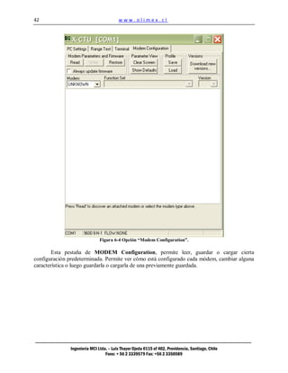 42                                       www.olimex.cl




                               Figura 6-4 Opción “Modem Configuration”.

       Esta pestaña de MODEM Configuration, permite leer, guardar o cargar cierta
configuración predeterminada. Permite ver cómo está configurado cada módem, cambiar alguna
característica o luego guardarla o cargarla de una previamente guardada.




               Ingeniería MCI Ltda. – Luis Thayer Ojeda 0115 of 402, Providencia, Santiago, Chile
                                  Fono: + 56 2 3339579 Fax: +56 2 3350589
 