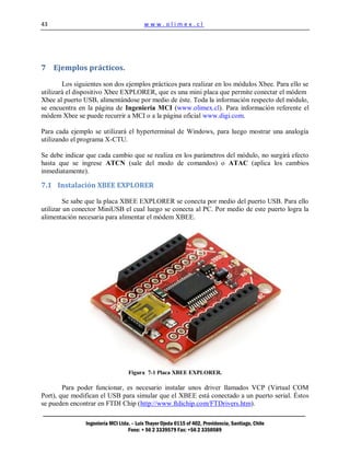 43                                        www.olimex.cl




7 Ejemplos prácticos.

        Los siguientes son dos ejemplos prácticos para realizar en los módulos Xbee. Para ello se
utilizará el dispositivo Xbee EXPLORER, que es una mini placa que permite conectar el módem
Xbee al puerto USB, alimentándose por medio de éste. Toda la información respecto del módulo,
se encuentra en la página de Ingeniería MCI (www.olimex.cl). Para información referente el
módem Xbee se puede recurrir a MCI o a la página oficial www.digi.com.

Para cada ejemplo se utilizará el hyperterminal de Windows, para luego mostrar una analogía
utilizando el programa X-CTU.

Se debe indicar que cada cambio que se realiza en los parámetros del módulo, no surgirá efecto
hasta que se ingrese ATCN (sale del modo de comandos) o ATAC (aplica los cambios
inmediatamente).

7.1 Instalación XBEE EXPLORER

         Se sabe que la placa XBEE EXPLORER se conecta por medio del puerto USB. Para ello
utilizar un conector MiniUSB el cual luego se conecta al PC. Por medio de este puerto logra la
alimentación necesaria para alimentar el módem XBEE.




                                   Figura 7-1 Placa XBEE EXPLORER.

        Para poder funcionar, es necesario instalar unos driver llamados VCP (Virtual COM
Port), que modifican el USB para simular que el XBEE está conectado a un puerto serial. Éstos
se pueden encontrar en FTDI Chip (http://www.ftdichip.com/FTDrivers.htm).

                Ingeniería MCI Ltda. – Luis Thayer Ojeda 0115 of 402, Providencia, Santiago, Chile
                                   Fono: + 56 2 3339579 Fax: +56 2 3350589
 