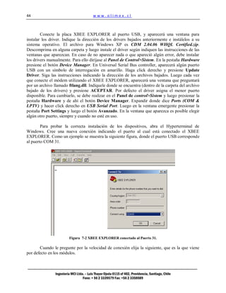 44                                        www.olimex.cl



        Conecte la placa XBEE EXPLORER al puerto USB, y aparecerá una ventana para
instalar los driver. Indique la dirección de los drivers bajados anteriormente e instálelos a su
sistema operativo. El archivo para Windows XP es CDM 2.04.06 WHQL Certified.zip.
Descomprima en alguna carpeta y luego instale el driver según indiquen las instrucciones de las
ventanas que aparezcan. En caso de no aparecer nada o que apareció algún error, debe instalar
los drivers manualmente. Para ello diríjase al Panel de Control>Sistem. En la pestaña Hardware
presione el botón Device Manager. En Universal Serial Bus controller, aparecerá algún puerto
USB con un símbolo de interrogación en amarillo. Haga click derecho y presione Update
Driver. Siga las instrucciones indicando la dirección de los archivos bajados. Luego cada vez
que conecte el módem utilizando el XBEE EXPLORER, aparecerá una ventana que preguntará
por un archivo llamado ftlang.dll. Indíquele donde se encuentra (dentro de la carpeta del archivo
bajado de los drivers) y presione ACEPTAR. Por defecto el driver asigna el menor puerto
disponible. Para cambiarlo, se debe realizar en el Panel de control>Sistem y luego presionar la
pestaña Hardware y de ahí el botón Device Manager. Expandir donde dice Ports (COM &
LPTV) y hacer click derecho en USB Serial Port. Luego en la ventana emergente presionar la
pestaña Port Settings y luego el botón Avanzado. En la ventana que aparezca es posible elegir
algún otro puerto, siempre y cuando no esté en uso.

        Para probar la correcta instalación de los dispositivos, abra el Hyperterminal de
Windows. Cree una nueva conexión indicando el puerto al cual está conectado el XBEE
EXPLORER. Como un ejemplo se muestra la siguiente figura, donde el puerto USB corresponde
al puerto COM 31.




                         Figura 7-2 XBEE EXPLORER conectado al Puerto 31.

       Cuando le pregunte por la velocidad de conexión elija la siguiente, que es la que viene
por defecto en los módulos.



                Ingeniería MCI Ltda. – Luis Thayer Ojeda 0115 of 402, Providencia, Santiago, Chile
                                   Fono: + 56 2 3339579 Fax: +56 2 3350589
 