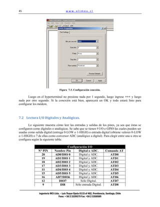 45                                        www.olimex.cl




                                    Figura 7-3. Configuración conexión.

       Luego en el hyperterminal no presione nada por 1 segundo, luego ingrese +++ y luego
nada por otro segundo. Si la conexión está bien, aparecerá un OK y todo estará listo para
configurar los módem.



7.2 Lectura I/O Digitales y Analógicas.

       Lo siguiente muestra cómo leer las entradas y salidas de los pines, ya sea que éstas se
configuren como digitales o analógicas. Se sabe que se tienen 9 I/O o GPIO las cuales pueden ser
usadas como salida digital (entrega 0-LOW o 1-HIGH) o entrada digital (obtiene valores 0-LOW
o 1-HIGH) o 7 de ellas como conversor ADC (analógico a digital). Para elegir entre una u otra se
configura según la siguiente tabla:

                                       Configuración I/O
               N° PIN          Nombre Pin     Digital o ADC.                      Comando AT
                 20            AD0/DIO 0      Digital y ADC.                        ATD0
                 19            AD1/DIO 1      Digital y ADC.                        ATD1
                 18            AD2/DIO 2      Digital y ADC.                        ATD2
                 17            AD3/DIO 3      Digital y ADC.                        ATD3
                 11            AD4/DIO 4      Digital y ADC.                        ATD4
                 15            AD5/DIO 5      Digital y ADC.                        ATD5
                 16            AD7/DIO6       Digital y ADC.                        ATD6
                 12              DIO7           Sólo Digital.                       ATD7
                  9               DI8       Sólo entrada Digital.                   ATD8

                Ingeniería MCI Ltda. – Luis Thayer Ojeda 0115 of 402, Providencia, Santiago, Chile
                                   Fono: + 56 2 3339579 Fax: +56 2 3350589
 