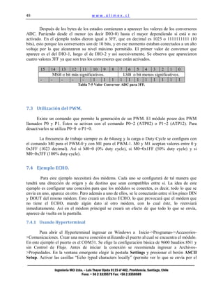 49                                        www.olimex.cl


         Después de los bytes de los estados comienzan a aparecer los valores de los conversores
ADC. Partiendo desde el menor (es decir DIO-0) hasta el mayor dependiendo si está o no
activado. En el ejemplo todos dieron igual a 3FF, que en decimal es 1023 o 1111111111 (10
bits), esto porque los conversores son de 10 bits, y en ese momento estaban conectados a un alto
voltaje por lo que alcanzaron su nivel máximo permitido. El primer valor de conversor que
aparece es el del DIO-1, luego el de DIO-2 y así sucesivamente. Se observa que aparecieron
cuatro valores 3FF ya que son tres los conversores que están activados.

        15    14 13 12 11 10 9                           8     7  6 5 4 3 2 1 0
               MSB o bit más significativos.                    LSB o bit menos significativos.
        -     -   -      -     -     1     1             1     1 1 1 1 1 1 1 1
                                Tabla 7-5 Valor Conversor ADC para 3FF.




7.3 Utilización del PWM.

      Existe un comando que permite la generación de un PWM. El módulo posee dos PWM
llamados P0 y P1. Éstos se activan con el comando P0=2 (ATP02) o P1=2 (ATP12). Para
desactivarlos se utiliza P0=0 o P1=0.

       La frecuencia de trabajo siempre es de 64useg y la carga o Duty Cycle se configura con
el comando M0 para el PWM-0 y con M1 para el PWM-1. M0 y M1 aceptan valores entre 0 y
0x3FF (1023 decimal). Así si M0=0 (0% duty cycle), si M0=0x1FF (50% duty cycle) y si
M0=0x3FF (100% duty cycle).


7.4 Ejemplo ECHO.

        Para este ejemplo necesitará dos módems. Cada uno se configurará de tal manera que
tendrá una dirección de origen y de destino que sean compatibles entre sí. La idea de este
ejemplo es configurar una conexión para que los módulos se conecten, es decir, todo lo que se
envía en uno, aparece en otro. Pero además a uno de ellos, se le conectarán entre sí los pines DIN
y DOUT del mismo módem. Esto creará un efecto ECHO, lo que provocará que el módem que
no tiene el ECHO, mande algún dato al otro módem, con lo cual éste, lo reenviará
inmediatamente. Así en el módem principal se creará un efecto de que todo lo que se envía,
aparece de vuelta en la pantalla.

7.4.1 Usando Hyperterminal

       Para abrir el Hyperterminal ingresar en Windows a Inicio->Programas->Accesorios-
>Comunicaciones. Crear una nueva conexión utilizando el puerto al cual se encuentra el módulo.
En este ejemplo el puerto es el COM31. Se elige la configuración básica de 9600 baudios 8N1 y
sin Control de Flujo. Antes de iniciar la conexión se recomienda ingresar a Archivos-
>Propiedades. En la ventana emergente elegir la pestaña Settings y presionar el botón ASCII
Setup. Activar las casillas “Echo typed characters locally” (permite ver lo que se envía por el

                Ingeniería MCI Ltda. – Luis Thayer Ojeda 0115 of 402, Providencia, Santiago, Chile
                                   Fono: + 56 2 3339579 Fax: +56 2 3350589
 