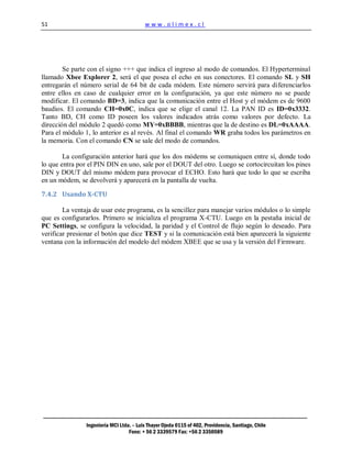 51                                        www.olimex.cl




        Se parte con el signo +++ que indica el ingreso al modo de comandos. El Hyperterminal
llamado Xbee Explorer 2, será el que posea el echo en sus conectores. El comando SL y SH
entregarán el número serial de 64 bit de cada módem. Este número servirá para diferenciarlos
entre ellos en caso de cualquier error en la configuración, ya que este número no se puede
modificar. El comando BD=3, indica que la comunicación entre el Host y el módem es de 9600
baudios. El comando CH=0x0C, indica que se elige el canal 12. La PAN ID es ID=0x3332.
Tanto BD, CH como ID poseen los valores indicados atrás como valores por defecto. La
dirección del módulo 2 quedó como MY=0xBBBB, mientras que la de destino es DL=0xAAAA.
Para el módulo 1, lo anterior es al revés. Al final el comando WR graba todos los parámetros en
la memoria. Con el comando CN se sale del modo de comandos.

        La configuración anterior hará que los dos módems se comuniquen entre sí, donde todo
lo que entra por el PIN DIN en uno, sale por el DOUT del otro. Luego se cortocircuitan los pines
DIN y DOUT del mismo módem para provocar el ECHO. Esto hará que todo lo que se escriba
en un módem, se devolverá y aparecerá en la pantalla de vuelta.

7.4.2 Usando X-CTU

        La ventaja de usar este programa, es la sencillez para manejar varios módulos o lo simple
que es configurarlos. Primero se inicializa el programa X-CTU. Luego en la pestaña inicial de
PC Settings, se configura la velocidad, la paridad y el Control de flujo según lo deseado. Para
verificar presionar el botón que dice TEST y si la comunicación está bien aparecerá la siguiente
ventana con la información del modelo del módem XBEE que se usa y la versión del Firmware.




                Ingeniería MCI Ltda. – Luis Thayer Ojeda 0115 of 402, Providencia, Santiago, Chile
                                   Fono: + 56 2 3339579 Fax: +56 2 3350589
 