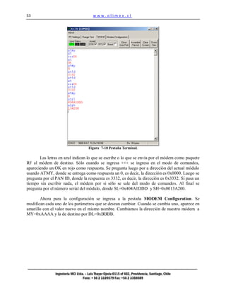 53                                        www.olimex.cl




                                       Figura 7-10 Pestaña Terminal.

       Las letras en azul indican lo que se escribe o lo que se envía por el módem como paquete
RF al módem de destino. Sólo cuando se ingresa +++ se ingresa en el modo de comandos,
apareciendo un OK en rojo como respuesta. Se pregunta luego por a dirección del actual módulo
usando ATMY, donde se entrega como respuesta un 0, es decir, la dirección es 0x0000. Luego se
pregunta por el PAN ID, donde la respuesta es 3332, es decir, la dirección es 0x3332. Si pasa un
tiempo sin escribir nada, el módem por si sólo se sale del modo de comandos. Al final se
pregunta por el número serial del módulo, donde SL=0x404A1DDD y SH=0x0013A200.

       Ahora para la configuración se ingresa a la pestaña MODEM Configuration. Se
modifican cada uno de los parámetros que se desean cambiar. Cuando se cambia uno, aparece en
amarillo con el valor nuevo en el mismo nombre. Cambiamos la dirección de nuestro módem a
MY=0xAAAA y la de destino por DL=0xBBBB.




                Ingeniería MCI Ltda. – Luis Thayer Ojeda 0115 of 402, Providencia, Santiago, Chile
                                   Fono: + 56 2 3339579 Fax: +56 2 3350589
 