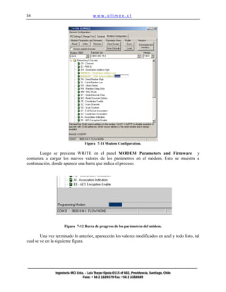 54                                        www.olimex.cl




                                    Figura 7-11 Modem Configuration.

       Luego se presiona WRITE en el panel MODEM Parameters and Firmware y
comienza a cargar los nuevos valores de los parámetros en el módem. Esto se muestra a
continuación, donde aparece una barra que indica el proceso.




                      Figura 7-12 Barra de progreso de los parámetros del módem.

        Una vez terminado lo anterior, aparecerán los valores modificados en azul y todo listo, tal
cual se ve en la siguiente figura.




                Ingeniería MCI Ltda. – Luis Thayer Ojeda 0115 of 402, Providencia, Santiago, Chile
                                   Fono: + 56 2 3339579 Fax: +56 2 3350589
 