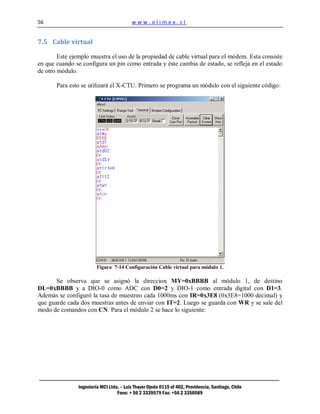 56                                        www.olimex.cl


7.5 Cable virtual

        Este ejemplo muestra el uso de la propiedad de cable virtual para el módem. Esta consiste
en que cuando se configura un pin como entrada y éste cambia de estado, se refleja en el estado
de otro módulo.

       Para esto se utilizará el X-CTU. Primero se programa un módulo con el siguiente código:




                         Figura 7-14 Configuración Cable virtual para módulo 1.

       Se observa que se asignó la direccion MY=0xBBBB al módulo 1, de destino
DL=0xBBBB y a DIO-0 como ADC con D0=2 y DIO-1 como entrada digital con D1=3.
Además se configuró la tasa de muestreo cada 1000ms con IR=0x3E8 (0x3E8=1000 decimal) y
que guarde cada dos muestras antes de enviar con IT=2. Luego se guarda con WR y se sale del
modo de comandos con CN. Para el módulo 2 se hace lo siguiente:




                Ingeniería MCI Ltda. – Luis Thayer Ojeda 0115 of 402, Providencia, Santiago, Chile
                                   Fono: + 56 2 3339579 Fax: +56 2 3350589
 