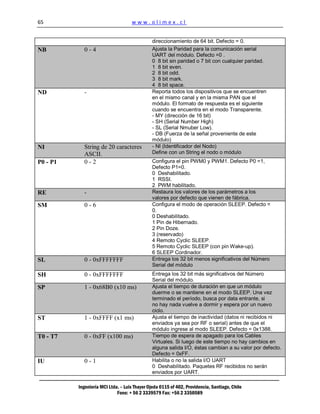 65                                  www.olimex.cl


                                               direccionamiento de 64 bit. Defecto = 0.
NB          0-4                                Ajusta la Paridad para la comunicación serial
                                               UART del módulo. Defecto =0 .
                                               0 8 bit sin paridad o 7 bit con cualquier paridad.
                                               1 8 bit even.
                                               2 8 bit odd.
                                               3 8 bit mark.
                                               4 8 bit space.
ND          -                                  Reporta todos los dispositivos que se encuentren
                                               en el mismo canal y en la misma PAN que el
                                               módulo. El formato de respuesta es el siguiente
                                               cuando se encuentra en el modo Transparente.
                                               - MY (dirección de 16 bit)
                                               - SH (Serial Number High)
                                               - SL (Serial Nmuber Low).
                                               - DB (Fuerza de la señal proveniente de este
                                               módulo)
NI          String de 20 caracteres            - NI (Identificador del Nodo)
            ASCII.                             Define con un String el nodo o módulo
P0 - P1     0-2                                Configura el pin PWM0 y PWM1. Defecto P0 =1,
                                               Defecto P1=0.
                                               0 Deshabilitado.
                                               1 RSSI.
                                               2 PWM habilitado.
RE          -                                  Restaura los valores de los parámetros a los
                                               valores por defecto que vienen de fábrica.
SM          0-6                                Configura el modo de operación SLEEP. Defecto =
                                               0.
                                               0 Deshabilitado.
                                               1 Pin de Hibernado.
                                               2 Pin Doze.
                                               3 (reservado)
                                               4 Remoto Cyclic SLEEP.
                                               5 Remoto Cyclic SLEEP (con pin Wake-up).
                                               6 SLEEP Cordinador.
SL          0 - 0xFFFFFFF                      Entrega los 32 bit menos significativos del Número
                                               Serial del módulo
SH          0 - 0xFFFFFFF                      Entrega los 32 bit más significativos del Número
                                               Serial del módulo.
SP          1 - 0x68B0 (x10 ms)                Ajusta el tiempo de duración en que un módulo
                                               duerme o se mantiene en el modo SLEEP. Una vez
                                               terminado el período, busca por data entrante, si
                                               no hay nada vuelve a dormir y espera por un nuevo
                                               ciclo.
ST          1 - 0xFFFF (x1 ms)                 Ajusta el tiempo de inactividad (datos ni recibidos ni
                                               enviados ya sea por RF o serial) antes de que el
                                               módulo ingrese al modo SLEEP. Defecto = 0x1388.
T0 - T7     0 - 0xFF (x100 ms)                 Tiempo de espera de apagado para los Cables
                                               Virtuales. Si luego de este tiempo no hay cambios en
                                               alguna salida I/O, éstas cambian a su valor por defecto.
                                               Defecto = 0xFF.
IU          0-1                                Habilita o no la salida I/O UART
                                               0 Deshabilitado. Paquetes RF recibidos no serán
                                               enviados por UART.

          Ingeniería MCI Ltda. – Luis Thayer Ojeda 0115 of 402, Providencia, Santiago, Chile
                             Fono: + 56 2 3339579 Fax: +56 2 3350589
 