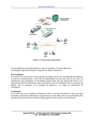 7                                         www.olimex.cl




                                 Figura 1-1 Conexión típica usando XBEE.




Una red Zigbee la forman básicamente 3 tipos de elementos. Un único dispositivo
Coordinador, dispositivos Routers y dispositivos finales (end points).

El Coordinador.
Es el nodo de la red que tiene la única función de formar una red. Es el responsable de establecer
el canal de comunicaciones y del PAN ID (identificador de red) para toda la red. Una vez
establecidos estos parámetros, el Coordinador puede formar una red, permitiendo unirse a él a
dispositivos Routers y End Points. Una vez formada la red, el Coordinador hace las funciones de
Router, esto es, participar en el enrutado de paquetes y ser origen y/o destinatario de
información.

Los Routers.
Es un nodo que crea y mantiene información sobre la red para determinar la mejor ruta para
transmitir un paquete de información. Lógicamente un router debe unirse a una red Zigbee antes
de poder actuar como Router retransmitiendo paquetes de otros routers o de End points.




                Ingeniería MCI Ltda. – Luis Thayer Ojeda 0115 of 402, Providencia, Santiago, Chile
                                   Fono: + 56 2 3339579 Fax: +56 2 3350589
 