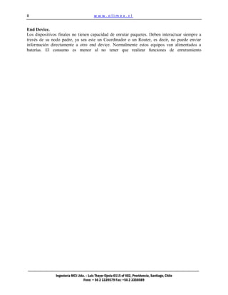 8                                        www.olimex.cl


End Device.
Los dispositivos finales no tienen capacidad de enrutar paquetes. Deben interactuar siempre a
través de su nodo padre, ya sea este un Coordinador o un Router, es decir, no puede enviar
información directamente a otro end device. Normalmente estos equipos van alimentados a
baterías. El consumo es menor al no tener que realizar funciones de enrutamiento




               Ingeniería MCI Ltda. – Luis Thayer Ojeda 0115 of 402, Providencia, Santiago, Chile
                                  Fono: + 56 2 3339579 Fax: +56 2 3350589
 