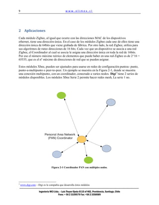 9                                              www.olimex.cl




2 Aplicaciones

Cada módulo Zigbee, al igual que ocurre con las direcciones MAC de los dispositivos
ethernet, tiene una dirección única. En el caso de los módulos Zigbee cada uno de ellos tiene una
dirección única de 64bits que viene grabada de fábrica. Por otro lado, la red Zigbee, utiliza para
sus algoritmos de ruteo direcciones de 16 bits. Cada vez que un dispositivo se asocia a una red
Zigbee, el Coordinador al cual se asocia le asigna una dirección única en toda la red de 16bits.
Por eso el número máximo teórico de elementos que puede haber en una red Zigbee es de 2^16 =
65535, que es el nº máximo de direcciones de red que se pueden asignar.

Estos módulos Xbee, pueden ser ajustados para usarse en redes de configuración puntoa- punto,
punto-a-multipunto o peer-to-peer. Un ejemplo se muestra en la Figura 2-1, donde se muestra
una conexión multipunto, con un coordinador, conectado a varios nodos. Digi 2 tiene 2 series de
módulos disponibles. Los módulos Xbee Serie 2 permite hacer redes mesh, La serie 1 no.




                                 Figura 2-1 Coordinador PAN con múltiples nodos.




2
    www.digi.com – Digi es la compañía que desarrolla éstos módulos

                     Ingeniería MCI Ltda. – Luis Thayer Ojeda 0115 of 402, Providencia, Santiago, Chile
                                        Fono: + 56 2 3339579 Fax: +56 2 3350589
 