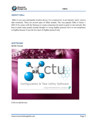www.researchdesignlab.com Page 3
XBEE
ABOUT XBee
XBee is very easy and popular wireless device. It is a transceiver, it can transmit and it receive
data wirelessly. There are several types of XBee module. The very popular XBee is Series 1
(802.15.4), comes with the firmware to create connection for point to point or star network. But
bear in mind, many people actually thought it is using ZigBee protocol, but it is not compliance
to ZigBee because it uses the low layer of ZigBee protocol only
SOFTWARE
XCTU V6.1.0.
Click on add devices
 
