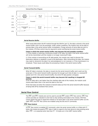 XBee/XBee‐PRO DigiMesh 2.4 OEM RF Modules 
© 2008 Digi International, Inc. 10 
Internal Data Flow Diagram 
Serial Receive Buffer 
When serial data enters the RF module through the DIN Pin (pin 3), the data is stored in the serial 
receive buffer until it can be processed. Under certain conditions, the module may not be able to 
process data in the serial receive buffer immediately. If large amounts of serial data are sent to 
the module, CTS flow control may be required to avoid overflowing the serial receive buffer. 
Cases in which the serial receive buffer may become full and possibly overflow: 
1. If the module is receiving a continuous stream of RF data, the data in the serial receive buffer 
will not be transmitted until the module is no longer receiving RF data. 
2. If the module is transmitting an RF data packet, the module may need to discover the 
destination address or establish a route to the destination. After transmitting the data, the module 
may need to retransmit the data if an acknowledgment is not received, or if the transmission is a 
broadcast. These issues could delay the processing of data in the serial receive buffer. 
Serial Transmit Buffer 
When RF data is received, the data is moved into the serial transmit buffer and is sent out the 
serial port. If the serial transmit buffer becomes full enough such that all data in a received RF 
packet won’t fit in the serial transmit buffer, the entire RF data packet is dropped. 
Cases in which the serial transmit buffer may become full resulting in dropped RF 
packets 
If the RF data rate is set higher than the interface data rate of the module, the module could 
receive data faster than it can send the data to the host. 
If the host does not allow the module to transmit data out from the serial transmit buffer because 
of being held off by hardware flow control. 
Serial Flow Control 
The RTS and CTS module pins can be used to provide RTS and/or CTS flow control. CTS flow 
control provides an indication to the host to stop sending serial data to the module. RTS flow 
control allows the host to signal the module to not send data in the serial transmit buffer out the 
UART. RTS and CTS flow control are enabled using the D6 and D7 commands. 
CTS Flow Control 
If CTS flow control is enabled (D7 command), when the serial receive buffer is is filled with FT 
bytes, the module de-asserts CTS (sets it high) to signal to the host device to stop sending serial 
data. CTS is re-asserted when less than FT - 16 bytes are in the UART receive buffer. 
Serial 
Receiver 
Buffer 
RF TX 
Buffer Transmitter 
RF Switch 
Antenna 
Port 
Serial Transmit Receiver 
Buffer 
RF RX 
Buffer 
Processor 
GND 
DIN 
VCC 
DOUT 
CTS 
RTS 
 