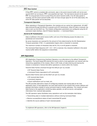 XBee/XBee‐PRO DigiMesh 2.4 OEM RF Modules 
© 2008 Digi International, Inc. 11 
RTS Flow Control 
If flow RTS control is enabled (D6 command), data in the serial transmit buffer will not be sent 
out the DOUT pin as long as RTS is de-asserted (set high). The host device should not de-assert 
RTS for long periods of time to avoid filling the serial transmit buffer. If an RF data packet is 
received, and the serial transmit buffer does not have enough space for all of the data bytes, the 
entire RF data packet will be discarded. 
Transparent Operation 
When operating in Transparent Operation, the modules act as a serial line replacement. All UART 
data received through the DIN pin is queued up for RF transmission. When RF data is received, the 
data is sent out the DOUT pin. The module configuration parameters are configured using the AT 
command mode interface. (See RF Module Operation --> Command Mode.) 
Serial-to-RF Packetization 
Data is buffered in the serial receive buffer until one of the following causes the data to be 
packetized and transmitted: 
No serial characters are received for the amount of time determined by the RO (Packetization 
Timeout) parameter. If RO = 0, packetization begins when a character is received. 
The maximum number of characters that will fit (73) in an RF packet is received. 
The Command Mode Sequence (GT + CC + GT) is received. Any character buffered in the serial 
receive buffer before the sequence is transmitted. 
API Operation 
API (Application Programming Interface) Operation is an alternative to the default Transparent 
Operation. The frame-based API extends the level to which a host application can interact with the 
networking capabilities of the module. When in API mode, all data entering and leaving the 
module is contained in frames that define operations or events within the module. 
Transmit Data Frames (received through the DIN pin (pin 3)) include: 
• RF Transmit Data Frame 
• Command Frame (equivalent to AT commands) 
Receive Data Frames (sent out the DOUT pin (pin 2)) include: 
• RF-received data frame 
• Command response 
• Event notifications such as reset, etc. 
The API provides alternative means of configuring modules and routing data at the host 
application layer. A host application can send data frames to the module that contain address and 
payload information instead of using command mode to modify addresses. The module will send 
data frames to the application containing status packets; as well as source, and payload 
information from received data packets. 
The API operation option facilitates many operations such as the examples cited below: 
->Transmitting data to multiple destinations without entering Command Mode 
->Receive success/failure status of each transmitted RF packet 
->Identify the source address of each received packet 
To implement API operations, refer to the API Operation chapter 6. 
 