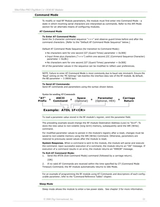 XBee/XBee‐PRO DigiMesh 2.4 OEM RF Modules 
© 2008 Digi International, Inc. 13 
Command Mode 
To modify or read RF Module parameters, the module must first enter into Command Mode - a 
state in which incoming serial characters are interpreted as commands. Refer to the API Mode 
section for an alternate means of configuring modules. 
AT Command Mode 
To Enter AT Command Mode: 
Send the 3-character command sequence “+++” and observe guard times before and after the 
command characters. [Refer to the “Default AT Command Mode Sequence” below.] 
Default AT Command Mode Sequence (for transition to Command Mode): 
• No characters sent for one second [GT (Guard Times) parameter = 0x3E8] 
• Input three plus characters (“+++”) within one second [CC (Command Sequence Character) 
parameter = 0x2B.] 
• No characters sent for one second [GT (Guard Times) parameter = 0x3E8] 
All of the parameter values in the sequence can be modified to reflect user preferences. 
NOTE: Failure to enter AT Command Mode is most commonly due to baud rate mismatch. Ensure the 
‘Baud’ setting on the “PC Settings” tab matches the interface data rate of the RF module. By default, 
the BD parameter = 3 (9600 bps). 
To Send AT Commands: 
Send AT commands and parameters using the syntax shown below. 
Syntax for sending AT Commands 
To read a parameter value stored in the RF module’s register, omit the parameter field. 
The preceding example would change the RF module Destination Address (Low) to “0x1F”. To 
store the new value to non-volatile (long term) memory, subsequently send the WR (Write) 
command. 
For modified parameter values to persist in the module’s registry after a reset, changes must be 
saved to non-volatile memory using the WR (Write) Command. Otherwise, parameters are 
restored to previously saved values after the module is reset. 
System Response. When a command is sent to the module, the module will parse and execute 
the command. Upon successful execution of a command, the module returns an “OK” message. If 
execution of a command results in an error, the module returns an “ERROR” message. 
To Exit AT Command Mode: 
1. Send the ATCN (Exit Command Mode) command (followed by a carriage return). 
[OR] 
2. If no valid AT Commands are received within the time specified by CT (Command Mode 
Timeout) Command, the RF module automatically returns to Idle Mode. 
For an example of programming the RF module using AT Commands and descriptions of each config-urable 
parameter, refer to the "Command Reference Tables" chapter. 
Sleep Mode 
Sleep mode allows the module to enter a low power state. See chapter 3 for more information. 
 