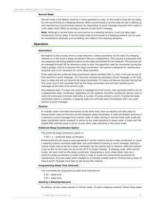 XBee/XBee‐PRO DigiMesh 2.4 OEM RF Modules 
© 2008 Digi International, Inc. 16 
Normal Mode 
Normal mode is the default mode for a newly powered on node. In this mode a node will not sleep, 
but will synchronize to a sleeping network. When synchronized a normal node can aid in setting up 
and maintaining a synchronized network by responding to synch message requests from nodes in 
cyclic sleep mode (SM4) by sending a special unicast synch message. 
Note: Although a normal node can synchronize to a sleeping network, it will not defer data 
transmission during sleep. A normal mode node synchronized to a sleeping network can be used 
for maintenance purposes such as adding new nodes to the sleeping networks. 
Operation 
Nomination 
Nomination is the process where a node becomes a sleep coordinator at the start of a sleeping 
network or in the event a sleep coordinator fails as a replacement. This process is automatic with 
any sleeping node being eligible to become the sleep coordinator for the network. This process can 
be managed through SO by allowing a node to alter the algorithm used for nomination giving the 
node a greater chance to become the sleep coordinator. This option is designed for maintenance 
purposes and is not necessary for cyclic sleep operation. 
If the node has the preferred sleep coordinator option-enabled (SO=1), then it will poll during its 
first cycle for a synch message. If it becomes synched by receiving a synch message, it will cycle 
back to sleep and will not become the sleep coordinator. If it does not become synched during that 
first cycle, then it will nominate itself as the sleep coordinator and will start sending synch 
messages at the start of its second cycle. 
Any sleeping node, if it does not receive a message for three cycles, may nominate itself to act as 
a replacement sleep coordinator. Depending on the platform and other configured options, such a 
node will eventually nominate itself after a number of cycles without a synch. If preferred sleep 
coordinator option is enabled, a sleeping node will nominate itself immediately after one cycle 
without a synch message. 
Election 
If multiple nodes nominate themselves at the same time, then an election will take place to 
resolve which node will function as the network's sleep coordinator. A node will disable synching if 
it receives a synch message from a senior node. A node running in normal mode (with preferred 
sleep coordinator option enabled) is senior to any node operating in sleep mode. A node with the 
largest MAC address value is senior to any other node operating in the same mode. 
Preferred Sleep Coordinator Option 
The preferred sleep coordinator option is 
• SO = 1 - preferred sleep coordinator. 
Enabling this bit will cause a node operating in normal mode to act as a sleep coordinator or cause 
a sleeping node to nominate itself after one cycle without receiving a synch message. Setting a 
normal mode node to act as a sleep coordinator can be used to start a network. After the network 
is set up the normal node can be turned off if no longer needed. A sleeping node, after several 
cycles, will elect itself as the sleep coordinator. Designating a cyclic sleep mode node as a 
preferred sleep coordinator is useful where a node or nodes are conveniently positioned for 
maintenance. It is also useful when enabled on a centrally located node to minimize the number of 
hops a synch message must take to get across the network. 
Programming Sleep Time Intervals 
The commands for programming sleep time intervals are 
• SP - sleep time 
• ST - wake time. 
Starting a Sleeping Network 
By default, all new nodes operate in normal mode. To start a sleeping network, follow these steps: 
 