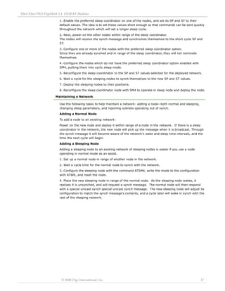 XBee/XBee‐PRO DigiMesh 2.4 OEM RF Modules 
© 2008 Digi International, Inc. 17 
1. Enable the preferred sleep coordinator on one of the nodes, and set its SP and ST to their 
default values. The idea is to set these values short enough so that commands can be sent quickly 
throughout the network which will set a longer sleep cycle. 
2. Next, power on the other nodes within range of the sleep coordinator. 
The nodes will receive the synch message and synchronize themselves to the short cycle SP and 
ST. 
3. Configure one or more of the nodes with the preferred sleep coordinator option. 
Since they are already synched and in range of the sleep coordinator, they will not nominate 
themselves. 
4. Configure the nodes which do not have the preferred sleep coordinator option enabled with 
SM4, putting them into cyclic sleep mode. 
5. Reconfigure the sleep coordinator to the SP and ST values selected for the deployed network. 
6. Wait a cycle for the sleeping nodes to synch themselves to the new SP and ST values. 
7. Deploy the sleeping nodes to their positions. 
8. Reconfigure the sleep coordinator node with SM4 to operate in sleep node and deploy the node. 
Maintaining a Network 
Use the following tasks to help maintain a network: adding a node--both normal and sleeping, 
changing sleep parameters, and rejoining subnets operating out of synch. 
Adding a Normal Node 
To add a node to an existing network: 
Power on the new node and deploy it within range of a node in the network. If there is a sleep 
coordinator in the network, the new node will pick up the message when it is broadcast. Through 
the synch message it will become aware of the network's wake and sleep time intervals, and the 
time the next cycle will begin. 
Adding a Sleeping Node 
Adding a sleeping node to an existing network of sleeping nodes is easier if you use a node 
operating in normal mode as an assist. 
1. Set up a normal node in range of another node in the network. 
2. Wait a cycle time for the normal node to synch with the network. 
3. Configure the sleeping node with the command ATSM4, write the mode to the configuration 
with ATWR, and reset the node. 
4. Place the new sleeping node in range of the normal node. As the sleeping node wakes, it 
realizes it is unsynched, and will request a synch message. The normal node will then respond 
with a special unicast synch special unicast synch message. The new sleeping node will adjust its 
configuration to match the synch message's contents, and a cycle later will wake in synch with the 
rest of the sleeping network. 
 