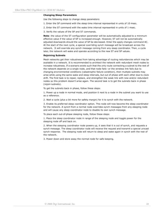 XBee/XBee‐PRO DigiMesh 2.4 OEM RF Modules 
© 2008 Digi International, Inc. 18 
Changing Sleep Parameters 
Use the following steps to change sleep parameters: 
1. Enter the SP command with the sleep time interval represented in units of 10 msec. 
2. Enter the ST command with the wake time interval represented in units of 1 msec. 
3. Verify the values of the SP and ST commands. 
Note: the value of the ST configuration parameter will be automatically adjusted to a minimum 
effective value if the value of SP is increased enough. However, ST will not be automatically 
adjusted downwards should the value of SP be decreased. Enter the apply changes command AC. 
At the start of the next cycle, a special overriding synch message will be broadcast across the 
network. It will override any synch message coming from any sleep coordinator. Then, a cycle 
later, the network will wake and operate according to the new ST and SP values. 
Rejoining Subnets 
Mesh networks get their robustness from taking advantage of routing redundancies which may be 
available in a network. It is recommended to architect the network with redundant mesh nodes to 
increase robustness. If a scenario exists such that the only route connecting a subnet to the rest of 
the network depends on a single node, and that node fails--or the wireless link fails due to 
changing environmental conditions (catastrophic failure condition), then multiple subnets may 
arise while using the same wake and sleep intervals, but out of phase with each other due to clock 
drift. The first task is to repair, replace, and strengthen the weak link with new and/or redundant 
nodes so this problem doesn't arise again. The second task is to get the subnets back in phase 
(rejoin subnets). 
To get the subnets back in phase, follow these steps: 
1. Power up a node in normal mode, and position it next to a node in the subnet you want to use 
as a reference. 
2. Wait a cycle (plus a bit more for safety margin) for it to synch with the network. 
3. Enable its preferred sleep coordinator option. This node will now become the sleep coordinator 
for the network. A synch from a normal node overrides synch messages from any sleeping node 
and will cause any sleep coordinator node to disable its own synch message. 
To place each out-of-phase sleeping node, follow these steps: 
1. Place the sleep coordinator node in range of the sleeping node and toggle power for the 
sleeping node off and back on. 
2. When the sleeping coordinator node powers up, it sees that it is out of synch, and requests a 
synch message. The sleep coordinator node will receive the request and transmit a special unicast 
synch response. The sleeping node will return to sleep and wake again in synch with the rest of 
the network. 
3. Power down and store away the normal node for safe keeping. 
 