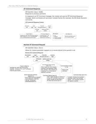 XBee/XBee‐PRO DigiMesh 2.4 OEM RF Modules 
© 2008 Digi International, Inc. 28 
AT Command Response 
API Identifier Value: (0x88) 
Response to previous command. 
In response to an AT Command message, the module will send an AT Command Response 
message. Some commands will send back multiple frames (for example, the ND (Node Discover) 
command). 
AT Command Response Frames. 
Remote AT Command Request 
API Identifier Value: (0x17) 
Allows for module parameter registers on a remote device to be queried or set 
Remote AT Command Request 
0x88 cmdData 
Start Delimiter Length Frame Data Checksum 
API Identifier Identifier-specific Data 
0x7E MSB LSB API-specific Structure 1 Byte 
Frame ID (Byte 5 ) 
Identifies the UART data frame being reported. 
Note: If Frame ID = 0 in AT Command Mode, 
no AT Command Response will be given. 
AT Command (Bytes 6-7) 
Command Name - Two 
ASCII characters that 
identify the AT Command. 
Status (Byte 8) 
0 = OK 
1 = ERROR 
2 = Invalid Command 
3 = Invalid Parameter 
The HEX (non-ASCII) value 
of the requested register 
Value (Byte(s) 9-n) 
16-bit Destination Network Address 
Frame ID (Byte 5) (bytes 14-15) 
Identifies the UART data frame being 
reported. If Frame ID = 0, no AT command 
response will be given 
cmdData 
Start Delimiter Length Frame Data Checksum 
API Identifier Identifier-specific Data 
0x7E MSB LSB API-specific Structure 1 Byte 
64-bit Destination Address 
(bytes 6-13) 
Set to match the 64-bit address 
of the destination, MSB first, 
LSB last. Broadcast = 
0x000000000000FFFF. 
Command Options (byte 16) 
0x02 - Apply changes on remote. (If 
not set, AC command must be sent 
before changes will take effect.) 
All other bits must be set to 0. 
0x017 
Command Data (byte 19-n) 
If present, indicates the requested 
parameter value to set the given 
register. If no characters present, 
the register is queried. 
Set to match the 16-bit network 
address of the destination, MSB 
first, LSB last. Set to 0xFFFE for 
broadcast TX, or if the network 
address is unknown. 
Command Name (bytes 
17-18) 
Name of the 
command 
 