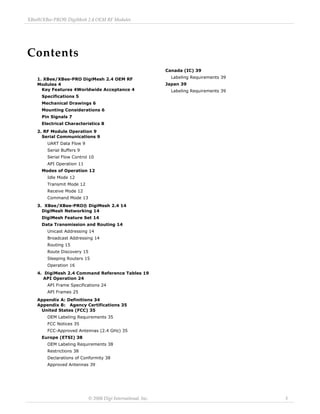 Contents 
XBee®/XBee‐PRO® DigiMesh 2.4 OEM RF Modules 
© 2008 Digi Internaitonal, Inc. 3 
1. XBee/XBee-PRO DigiMesh 2.4 OEM RF 
Modules 4 
Key Features 4Worldwide Acceptance 4 
Specifications 5 
Mechanical Drawings 6 
Mounting Considerations 6 
Pin Signals 7 
Electrical Characteristics 8 
2. RF Module Operation 9 
Serial Communications 9 
UART Data Flow 9 
Serial Buffers 9 
Serial Flow Control 10 
API Operation 11 
Modes of Operation 12 
Idle Mode 12 
Transmit Mode 12 
Receive Mode 12 
Command Mode 13 
3. XBee/XBee-PRO® DigiMesh 2.4 14 
DigiMesh Networking 14 
DigiMesh Feature Set 14 
Data Transmission and Routing 14 
Unicast Addressing 14 
Broadcast Addressing 14 
Routing 15 
Route Discovery 15 
Sleeping Routers 15 
Operation 16 
4. DigiMesh 2.4 Command Reference Tables 19 
API Operation 24 
API Frame Specifications 24 
API Frames 25 
Appendix A: Definitions 34 
Appendix B: Agency Certifications 35 
United States (FCC) 35 
OEM Labeling Requirements 35 
FCC Notices 35 
FCC-Approved Antennas (2.4 GHz) 35 
Europe (ETSI) 38 
OEM Labeling Requirements 38 
Restrictions 38 
Declarations of Conformity 38 
Approved Antennas 39 
Canada (IC) 39 
Labeling Requirements 39 
Japan 39 
Labeling Requirements 39 
 
