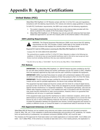 © 2008 Digi International, Inc. 35 
Appendix B: Agency Certifications 
United States (FCC) 
XBee/XBee-PRO DigiMesh 2.4 RF Modules comply with Part 15 of the FCC rules and regulations. 
Compliance with the labeling requirements, FCC notices and antenna usage guidelines is required. 
To fulfill FCC Certification requirements, the OEM must comply with the following regulations: 
OEM Labeling Requirements 
WARNING: The Original Equipment Manufacturer (OEM) must ensure that FCC labeling 
requirements are met. This includes a clearly visible label on the outside of the final 
product enclosure that displays the contents shown in the figure below. 
Required FCC Label for OEM products containing the XBee/XBee‐PRO DigiMesh 2.4 RF Module 
* The FCC ID for the XBee is “OUR‐XBEE”. The FCC ID for the XBee‐PRO is “OUR‐XBEEPRO”. 
FCC Notices 
IMPORTANT: The XBee/XBee-PRO DigiMesh 2.4 OEM RF Module has been certified by the FCC 
for use with other products without any further certification (as per FCC section 2.1091). Modifica-tions 
not expressly approved by Digi could void the user's authority to operate the equipment. 
IMPORTANT: OEMs must test final product to comply with unintentional radiators (FCC section 
15.107 & 15.109) before declaring compliance of their final product to Part 15 of the FCC Rules. 
IMPORTANT: The RF module has been certified for remote and base radio applications. If the 
module will be used for portable applications, the device must undergo SAR testing. 
This equipment has been tested and found to comply with the limits for a Class B digital device, 
pursuant to Part 15 of the FCC Rules. These limits are designed to provide reasonable protection 
against harmful interference in a residential installation. This equipment generates, uses and can 
radiate radio frequency energy and, if not installed and used in accordance with the instructions, 
may cause harmful interference to radio communications. However, there is no guarantee that 
interference will not occur in a particular installation. 
If this equipment does cause harmful interference to radio or television reception, which can be 
determined by turning the equipment off and on, the user is encouraged to try to correct the inter-ference 
by one or more of the following measures: Re-orient or relocate the receiving antenna, 
Increase the separation between the equipment and receiver, Connect equipment and receiver to 
outlets on different circuits, or Consult the dealer or an experienced radio/TV technician for help. 
FCC-Approved Antennas (2.4 GHz) 
XBee/XBee-PRO RF Modules can be installed using antennas and cables constructed with standard connectors 
(Type-N, SMA, TNC, etc.) if the installation is performed professionally and according to FCC guidelines. For installa-tions 
not performed by a professional, non-standard connectors (RPSMA, RPTNC, etc) must be used. 
The modules are FCC-approved for fixed base station and mobile applications on channels 0x0B - 0x1A (XBee) and 
0x0C - 0x17 (XBee-PRO). If the antenna is mounted at least 20cm (8 in.) from nearby persons, the application is 
1. The system integrator must ensure that the text on the external label provided with this 
device is placed on the outside of the final product [Figure A-01]. 
2. XBee/XBee-PRO DigiMesh 2.4 RF Modules may only be used with antennas that have been 
tested and approved for use with this module [refer to the antenna tables in this section]. 
Contains FCC ID: OUR-XBEE/OUR-XBEEPRO* 
The enclosed device complies with Part 15 of the FCC Rules. Operation is subject to the following two 
conditions: (i.) this device may not cause harmful interference and (ii.) this device must accept any inter-ference 
received, including interference that may cause undesired operation. 
 