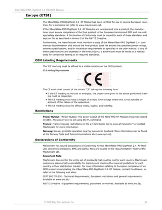 XBee/XBee‐PRO DigiMesh 2.4 OEM RF Modules 
© 2008 Digi International, Inc. 38 
Europe (ETSI) 
The XBee/XBee-PRO DigiMesh 2.4 RF Module has been certified for use in several European coun-tries. 
For a complete list, refer to www.maxstream.net. 
If the XBee/XBee-PRO DigiMesh 2.4 RF Modules are incorporated into a product, the manufac-turer 
must ensure compliance of the final product to the European harmonized EMC and low-volt-age/ 
safety standards. A Declaration of Conformity must be issued for each of these standards and 
kept on file as described in Annex II of the R&TTE Directive. 
Furthermore, the manufacturer must maintain a copy of the XBee/XBee-PRO DigiMesh 2.4 user 
manual documentation and ensure the final product does not exceed the specified power ratings, 
antenna specifications, and/or installation requirements as specified in the user manual. If any of 
these specifications are exceeded in the final product, a submission must be made to a notified 
body for compliance testing to all required standards. 
OEM Labeling Requirements 
The 'CE' marking must be affixed to a visible location on the OEM product. 
CE Labeling Requirements 
The CE mark shall consist of the initials "CE" taking the following form: 
• If the CE marking is reduced or enlarged, the proportions given in the above graduated draw-ing 
must be respected. 
• The CE marking must have a height of at least 5mm except where this is not possible on 
account of the nature of the apparatus. 
• The CE marking must be affixed visibly, legibly, and indelibly. 
Restrictions 
Power Output: "Power Output: The power output of the XBee-PRO RF Modules must not exceed 
10 dBm. The power level is set using the PL command. 
France: France imposes restrictions on the 2.4 GHz band. Go to www.art-telecom.Fr or contact 
MaxStream for more information. 
Norway: Norway prohibits operation near Ny-Alesund in Svalbard. More information can be found 
at the Norway Posts and Telecommunications site (www.npt.no). 
Declarations of Conformity 
MaxStream has issued Declarations of Conformity for the XBee/XBee-PRO DigiMesh 2.4 RF Mod-ules 
concerning emissions, EMC and safety. Files are located in the 'documentation' folder of the 
MaxStream CD. 
Important Note 
MaxStream does not list the entire set of standards that must be met for each country. MaxStream 
customers assume full responsibility for learning and meeting the required guidelines for each 
country in their distribution market. For more information relating to European compliance of an 
OEM product incorporating the XBee/XBee-PRO DigiMesh 2.4 RF Module, contact MaxStream, or 
refer to the following web sites: 
CEPT ERC 70-03E - Technical Requirements, European restrictions and general requirements: 
Available at www.ero.dk/. 
R&TTE Directive - Equipment requirements, placement on market: Available at www.ero.dk/. 
 