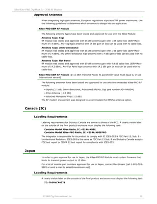 XBee/XBee‐PRO DigiMesh 2.4 OEM RF Modules 
© 2008 Digi International, Inc. 39 
Approved Antennas 
When integrating high-gain antennas, European regulations stipulate EIRP power maximums. Use 
the following guidelines to determine which antennas to design into an application. 
XBee-PRO OEM RF Module 
The following antenna types have been tested and approved for use with the XBee Module: 
Antenna Type: Yagi 
RF module was tested and approved with 15 dBi antenna gain with 1 dB cable-loss (EIRP Maxi-mum 
of 14 dBm). Any Yagi type antenna with 14 dBi gain or less can be used with no cable-loss. 
Antenna Type: Omni-directional 
RF module was tested and approved with 15 dBi antenna gain with 1 dB cable-loss (EIRP Maxi-mum 
of 14 dBm). Any Omni-directional type antenna with 14 dBi gain or less can be used with no 
cable-loss. 
Antenna Type: Flat Panel 
RF module was tested and approved with 19 dBi antenna gain with 4.8 dB cable-loss (EIRP Maxi-mum 
of 14.2 dBm). Any Flat Panel type antenna with 14.2 dBi gain or less can be used with no 
cable-loss. 
XBee-PRO OEM RF Module (@ 10 dBm Transmit Power, PL parameter value must equal 0, or use International variant) 
The following antennas have been tested and approved for use with the embedded XBee-PRO RF 
Module: 
• Dipole (2.1 dBi, Omni-directional, Articulated RPSMA, Digi part number A24-HABSM) 
• Chip Antenna (-1.5 dBi) 
• Attached Monopole Whip (1.5 dBi) 
The RF modem encasement was designed to accommodate the RPSMA antenna option. 
Canada (IC) 
Labeling Requirements 
Labeling requirements for Industry Canada are similar to those of the FCC. A clearly visible label 
on the outside of the final product enclosure must display the following text: 
Contains Model XBee Radio, IC: 4214A-XBEE 
Contains Model XBee-PRO Radio, IC: 4214A-XBEEPRO 
The integrator is responsible for its product to comply with IC ICES-003 & FCC Part 15, Sub. B - 
Unintentional Radiators. ICES-003 is the same as FCC Part 15 Sub. B and Industry Canada accepts 
FCC test report or CISPR 22 test report for compliance with ICES-003. 
Japan 
In order to gain approval for use in Japan, the XBee-PRO RF Module must contain firmware that 
limits its transmit power output to 10 dBm. 
For a list of module part numbers approved for use in Japan, contact MaxStream [call 1-801-765- 
9885 or send e-mail to sales@maxstream.net]. 
Labeling Requirements 
A clearly visible label on the outside of the final product enclosure must display the following text: 
ID: 005NYCA0378 
