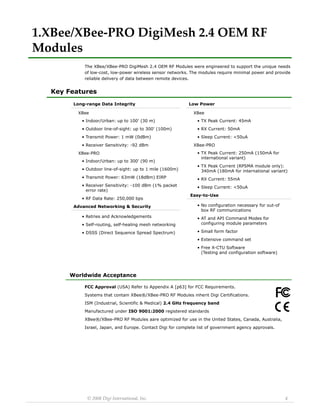 © 2008 Digi International, Inc. 4 
1.XBee/XBee‐PRO DigiMesh 2.4 OEM RF Modules 
The XBee/XBee-PRO DigiMesh 2.4 OEM RF Modules were engineered to support the unique needs 
of low-cost, low-power wireless sensor networks. The modules require minimal power and provide 
reliable delivery of data between remote devices. 
Key Features 
Worldwide Acceptance 
FCC Approval (USA) Refer to Appendix A [p63] for FCC Requirements. 
Systems that contain XBee®/XBee-PRO RF Modules inherit Digi Certifications. 
ISM (Industrial, Scientific & Medical) 2.4 GHz frequency band 
Manufactured under ISO 9001:2000 registered standards 
XBee®/XBee-PRO RF Modules aare optimized for use in the United States, Canada, Australia, 
Israel, Japan, and Europe. Contact Digi for complete list of government agency approvals. 
Long-range Data IntegrityXBee•Indoor/Urban: up to 100' (30 m) •Outdoor line-of-sight: up to 300' (100m) •Transmit Power: 1 mW (0dBm) •Receiver Sensitivity: -92 dBmXBee-PRO•Indoor/Urban: up to 300' (90 m) •Outdoor line-of-sight: up to 1 mile (1600m) •Transmit Power: 63mW (18dBm) EIRP•Receiver Sensitivity: -100 dBm (1% packet error rate) •RF Data Rate: 250,000 bpsAdvanced Networking & Security•Retries and Acknowledgements•Self-routing, self-healing mesh networking•DSSS (Direct Sequence Spread Spectrum) Low PowerXBee•TX Peak Current: 45mA•RX Current: 50mA•Sleep Current: <50uAXBee-PRO•TX Peak Current: 250mA (150mA for international variant) •TX Peak Current (RPSMA module only): 340mA (180mA for international variant) •RX Current: 55mA•Sleep Current: <50uA Easy-to-Use•No configuration necessary for out-of box RF communications•AT and API Command Modes for configuring module parameters•Small form factor•Extensive command set•Free X-CTU Software (Testing and configuration software) 
 