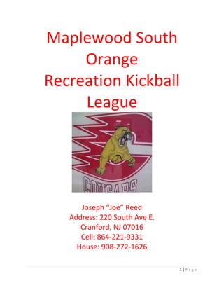 1 | P a g e
Maplewood South
Orange
Recreation Kickball
League
Joseph “Joe” Reed
Address: 220 South Ave E.
Cranford, NJ 07016
Cell: 864-221-9331
House: 908-272-1626
 