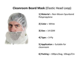 Cleanroom Beard Mask (Elastic Head Loop)
1] Material :‐ Non‐Woven Spunbond
Polypropylene
2] Color :‐ White
3] Size :‐ 14 GSM
4] Type :‐ 3‐Ply
5] Application :‐ Suitable for 
cleanroom
6] Packing :‐ 100pcs/bag, 10bags/Ctn
 