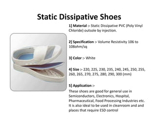 Static Dissipative Shoes
1] Material :‐ Static Dissipative PVC (Poly Vinyl 
Chloride) outsole by injection.
2] Specification :‐ Volume Resistivity 106 to 
108ohm/sq
3] Color :‐ White
] Si 220 22 230 23 2 0 2 2 0 24] Size :‐ 220, 225, 230, 235, 240, 245, 250, 255, 
260, 265, 270, 275, 280, 290, 300 (mm)
5] Application :‐
These shoes are good for general use in 
Semiconductors, Electronics, Hospital, 
Pharmaceutical, Food Processing Industries etc. 
It is also ideal to be used in cleanroom and and
places that require ESD control
 