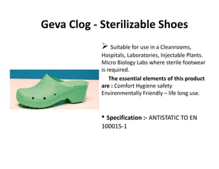 Geva Clog ‐ Sterilizable Shoes
Suitable for use in a Cleanrooms, 
Hospitals, Laboratories, Injectable Plants. 
Micro Biology Labs where sterile footwear 
is required. 
The essential elements of this product 
are : Comfort Hygiene safety 
Environmentally Friendly – life long use.y y g
• S ifi ti ANTISTATIC TO EN• Specification :‐ ANTISTATIC TO EN 
100015‐1
 