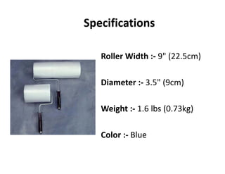 Specifications
R ll Width 9" (22 5 )Roller Width :‐ 9" (22.5cm)
Diameter :‐ 3.5" (9cm) 
Weight :‐ 1.6 lbs (0.73kg)
Color :‐ Blue
 