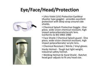 Eye/Face/Head/Protection
• Ultra Violet (UV) Protection EyeWear
(Avaitor type goggle) ‐ provides excellent 
protection with deep wrap around side p p p
shields.
• Chemical Splash Protective Goggle ‐ One 
piece, wide vision chemical resistant, high 
impact polycarbonate/acrylic lensimpact polycarbonate/acrylic lens. 
Conforms to BIS 5983‐1980
• Face Shield / Chemical Splash guard ‐ One 
piece, wide vision chemical resistant, highpiece, wide vision chemical resistant, high 
impact polycarbonate/ acrylic lens.
• Chemical Resistant / Nitrile / Vinyl gloves.
Hardy Helmet ‐ Tough but light weight, y g g g ,
industrial safety helmet.
• Welding Helmet & Hand Shield ‐ Ratchet 
head gear adjusts to fit any head size.
 