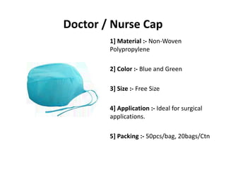 Doctor / Nurse Cap
1] Material :‐ Non‐Woven 
Polypropylene
2] Color :‐ Blue and Green
3] Size :‐ Free Size
4] Application :‐ Ideal for surgical 
applications.
5] Packing :‐ 50pcs/bag, 20bags/Ctn
 