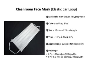 Cleanroom Face Mask (Elastic Ear Loop)
1] Material :‐ Non‐Woven Polypropylene
2] Color :‐ White / Blue
3] Size :‐ 18cm and 21cm Length
4] Type :‐ 1‐Ply, 2‐Ply & 3‐Ply
5] Application :‐ Suitable for cleanroom
6] Packing :‐
• 1‐Ply: 100pcs/box,100box/Ctn
• 2‐Ply & 3‐Ply: 50 pcs/bag, 20bags/ctn
 