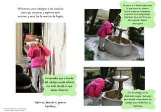 Se acerca a la fuente explorando
lo que hay en su interior.
Una de nuestras compañeras
propone e incita preguntando:
¿Qué hay? ¿qué ves? A lo que
ella responde: ¿Habrá
renacuajos?
Con el catalejo no ha
observado ningún renacuajo,
pero decide comprobarlo sin
catalejo para reafirmar su
hipótesis
Comprueba que a través
del catalejo puede enfocar
con todo detalle lo que
desea observar
Explorar, descubrir, generar
hipótesis...
 