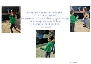 N u e s t r a t a r e a , e n c u a n t o
a l a c r e a t i v i d a d ,
e s a y u d a r a l o s n i ñ o s a q u e s u b a n
s u s p r o p i a s m o n t a ñ a s ,
l o m á s a l t o p o s i b l e .
LORIS MALAGUZZi.
Isa Chacón
 
