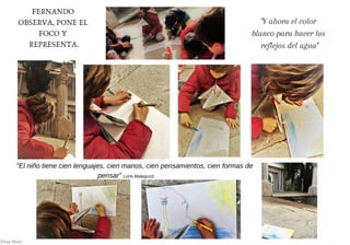 FERNANDO
OBSERVA, PONE EL
FOCO Y
REPRESENTA.
"Y ahora el color
blanco para hacer los
reflejos del agua"
Elisa Álvez
"El niño tiene cien lenguajes, cien manos, cien pensamientos, cien formas de
pensar" Loris Malaguzzi.
 