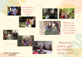 Observar no
sólo se hace
con los ojos
sino con todos
los sentidos
Nos proponen
expresarnos a
través del
dibujo
Pensamos
juntos, ¿qué
nos llevamos
de la visita?2ºB E.I I.E.S VIRGEN DE
LAS NIEVES
CURIOSIDAD.
ENCANTO
PAZ
SERENIDAD
 