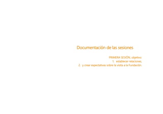 Documentación de las sesiones
PRIMERA SESIÓN, objetivo:
1. establecer relaciones,
2. y crear expectativas sobre la visita a la Fundación.
 
