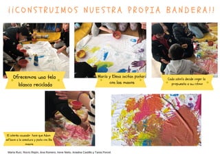 ¡ ¡ C O N S T R U I M O S N U E S T R A P R O P I A B A N D E R A ! !
María Ruíz, Rocío Rejón, Ana Romero, Irene Nieto, Ariadna Castillo y Tania Porcel.
María y Elena incitan pintar
con las manos
Cada niño/a decide coger la
propuesta a su ritmo
El interés causado hace que Adam
se lance a la aventura y pinta con las
manos
Ofrecemos una tela
blanca reciclada
 