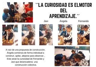 Ángela FernandoJavi
A raíz de una propuesta de construcción,
Ángela comienza de forma individual a
construir, apilar, alejarse para observar...
Esto atrae la curiosidad de Fernando y
Javi que desencadena una
construcción colectiva.
``LA CURIOSIDAD ES ELMOTOR
DEL
APRENDIZAJE.´´
 