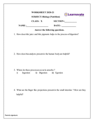 Parents signature:
WORKSHEET 2020-21
SUBJECT:Biology(Nutrition)
CLASS: X SECTION :___________
NAME :____________________ DATE : _____________
Answer the following questions.
1. How does bile juice and bile pigments helps in the process ofdigestion?
2. How does biocatalysts present in the human bodyare helpful?
3. Where do these processesoccurin amoeba ?
i) Ingestion ii) Digestion iii) Egestion
4. What are the finger like projections present in the small intestine ? How are they
helpful?
 