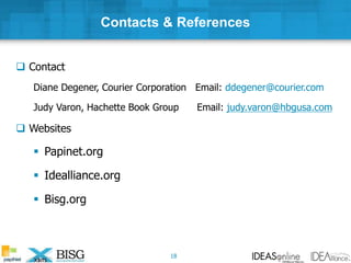 Contacts & References
 Contact
Diane Degener, Courier Corporation Email: ddegener@courier.com
Judy Varon, Hachette Book Group Email: judy.varon@hbgusa.com
 Websites
 Papinet.org
 Idealliance.org
 Bisg.org
18
 