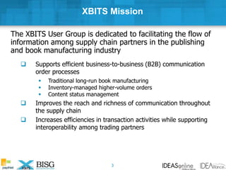 XBITS Mission
The XBITS User Group is dedicated to facilitating the flow of
information among supply chain partners in the publishing
and book manufacturing industry
 Supports efficient business-to-business (B2B) communication
order processes
 Traditional long-run book manufacturing
 Inventory-managed higher-volume orders
 Content status management
 Improves the reach and richness of communication throughout
the supply chain
 Increases efficiencies in transaction activities while supporting
interoperability among trading partners
3
 