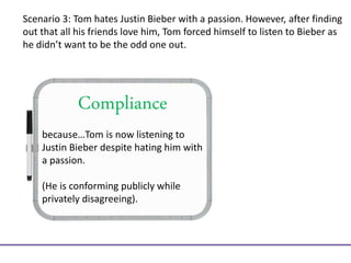 Compliance
because…Tom is now listening to
Justin Bieber despite hating him with
a passion.
(He is conforming publicly while
privately disagreeing).
Scenario 3: Tom hates Justin Bieber with a passion. However, after finding
out that all his friends love him, Tom forced himself to listen to Bieber as
he didn’t want to be the odd one out.
 