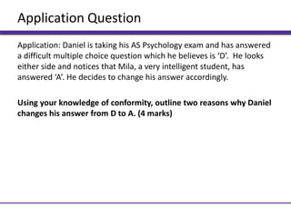 Application Question
Application: Daniel is taking his AS Psychology exam and has answered
a difficult multiple choice question which he believes is ‘D’. He looks
either side and notices that Mila, a very intelligent student, has
answered ‘A’. He decides to change his answer accordingly.
Using your knowledge of conformity, outline two reasons why Daniel
changes his answer from D to A. (4 marks)
 